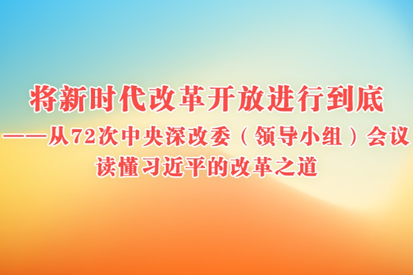 將新時代改革開放進行到底——從72次中央深改委（領導小組）會議讀懂習近平的改革之道