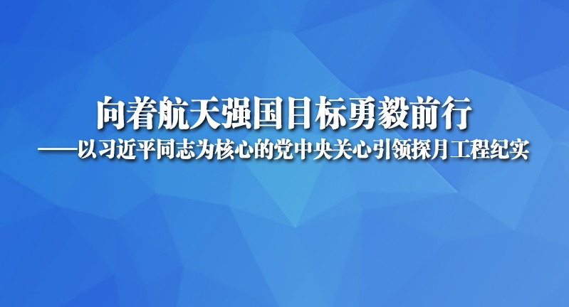 向著航天強國目標勇毅前行——以習近平同志為核心的黨中央關心引領探月工程紀實
