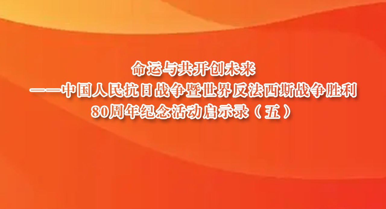 命運(yùn)與共開(kāi)創(chuàng)未來(lái)——中國(guó)人民抗日戰(zhàn)爭(zhēng)暨世界反法西斯戰(zhàn)爭(zhēng)勝利80周年紀(jì)念活動(dòng)啟示錄（五）