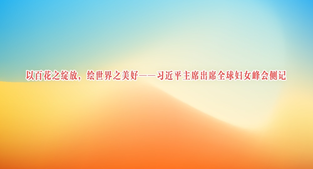 以百花之綻放，繪世界之美好——習近平主席出席全球婦女峰會側(cè)記